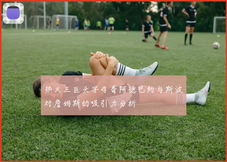 热火三巨头字母哥阿德巴约与斯波对詹姆斯的吸引力分析