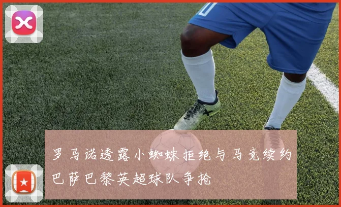 罗马诺透露小蜘蛛拒绝与马竞续约巴萨巴黎英超球队争抢