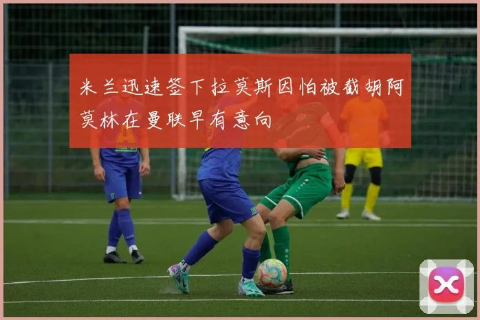 米兰迅速签下拉莫斯因怕被截胡阿莫林在曼联早有意向