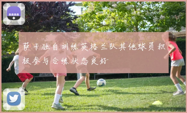 萨卡独自训练英格兰队其他球员积极参与合练状态良好