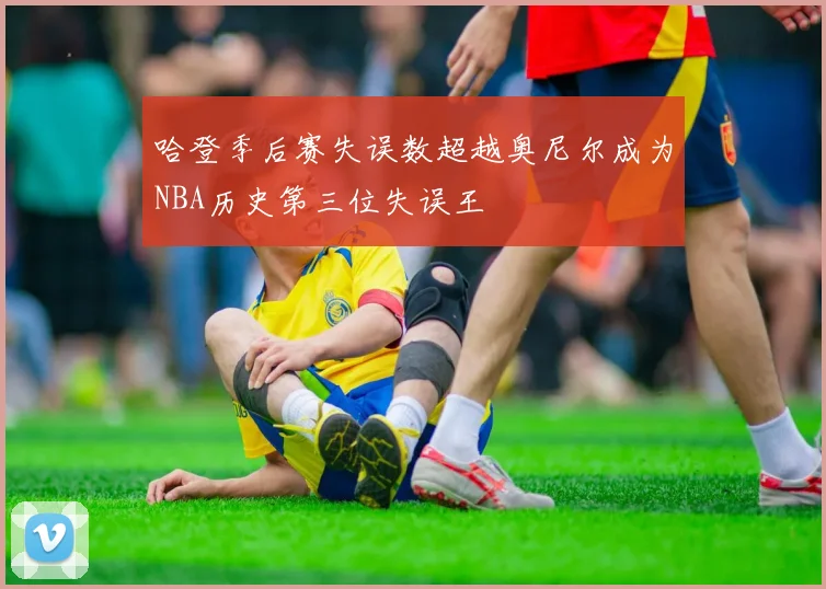 哈登季后赛失误数超越奥尼尔成为NBA历史第三位失误王