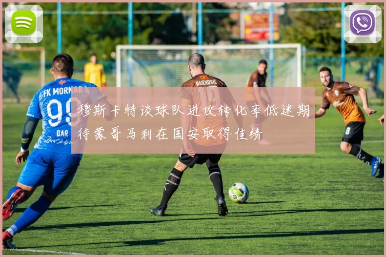 穆斯卡特谈球队进攻转化率低迷期待蒙哥马利在国安取得佳绩