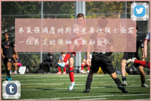 弗莱强调詹姆斯的重要性骑士亟需一位真正的领袖来激励全队