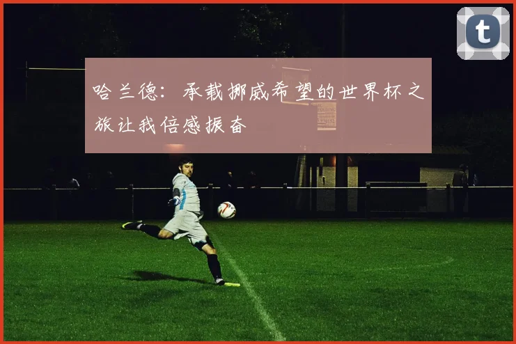 哈兰德：承载挪威希望的世界杯之旅让我倍感振奋