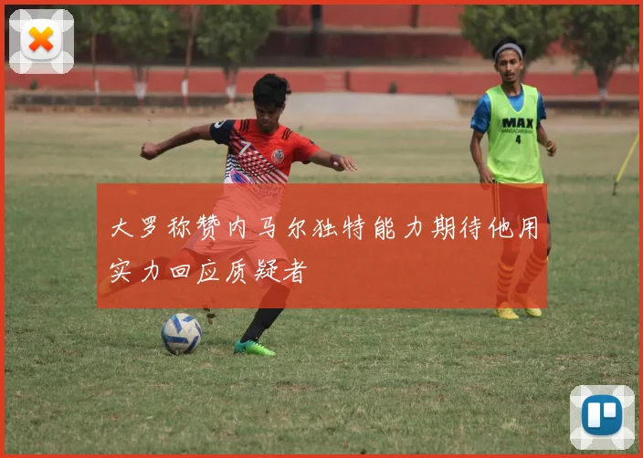 大罗称赞内马尔独特能力期待他用实力回应质疑者