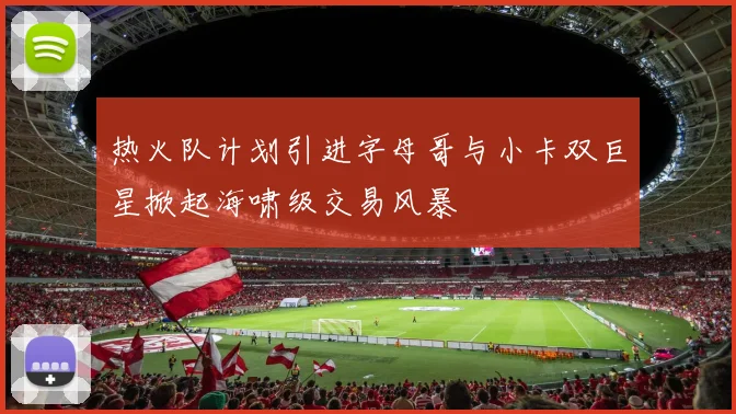 热火队计划引进字母哥与小卡双巨星掀起海啸级交易风暴