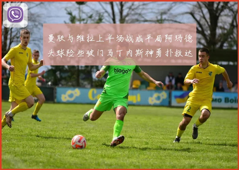 曼联与维拉上半场战成平局阿玛德头球险些破门马丁内斯神勇扑救达洛特错失良机