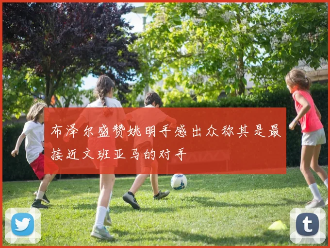 布泽尔盛赞姚明手感出众称其是最接近文班亚马的对手
