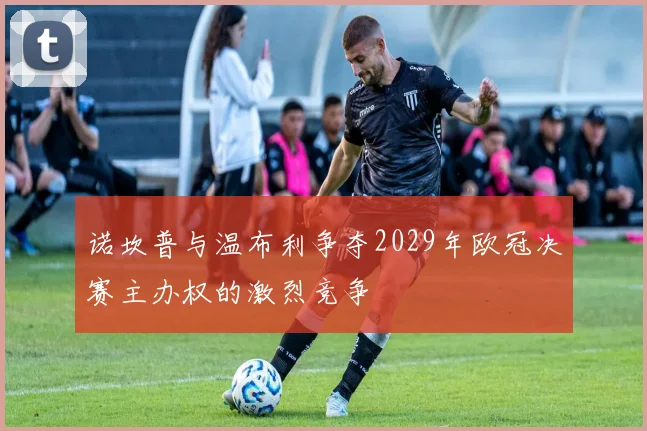 诺坎普与温布利争夺2029年欧冠决赛主办权的激烈竞争