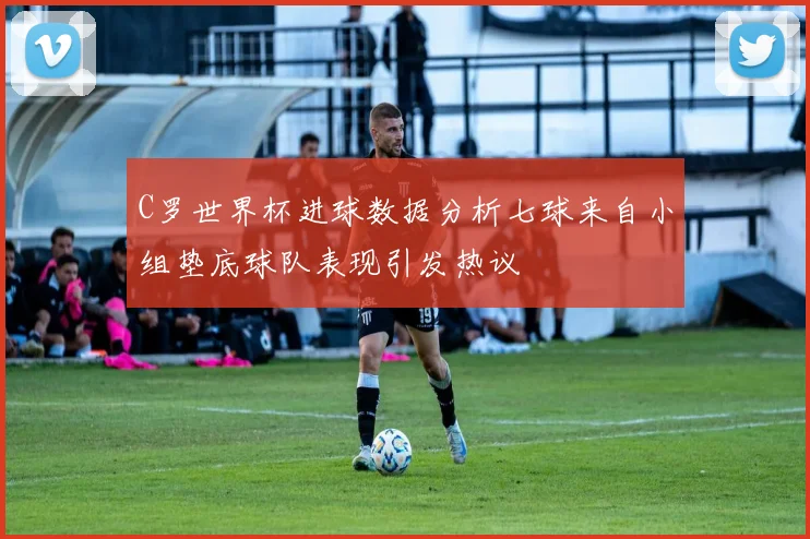 C罗世界杯进球数据分析七球来自小组垫底球队表现引发热议