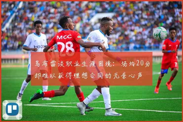 乌布雷谈职业生涯困境：场均20分却难以获得理想合同的无奈心声