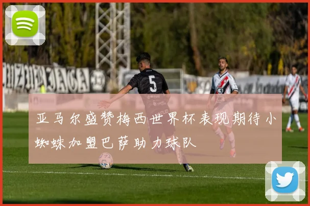亚马尔盛赞梅西世界杯表现期待小蜘蛛加盟巴萨助力球队