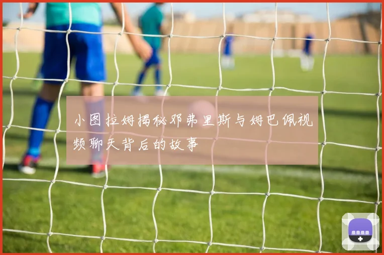 小图拉姆揭秘邓弗里斯与姆巴佩视频聊天背后的故事