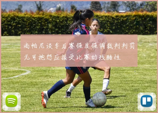 尚帕尼谈季后赛强度强调裁判判罚无可抱怨应接受比赛的残酷性