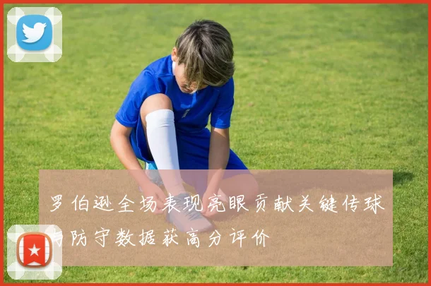 罗伯逊全场表现亮眼贡献关键传球与防守数据获高分评价