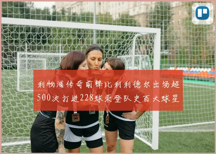 利物浦传奇前锋比利利德尔出场超500次打进228球荣登队史百大球星第11位