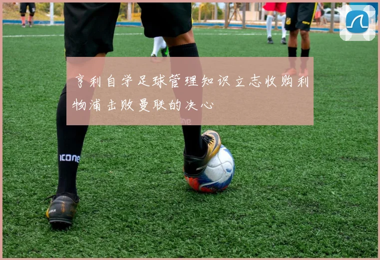 亨利自学足球管理知识立志收购利物浦击败曼联的决心