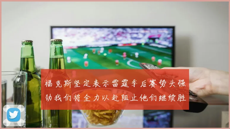 福克斯坚定表示雷霆季后赛势头强劲我们将全力以赴阻止他们继续胜利