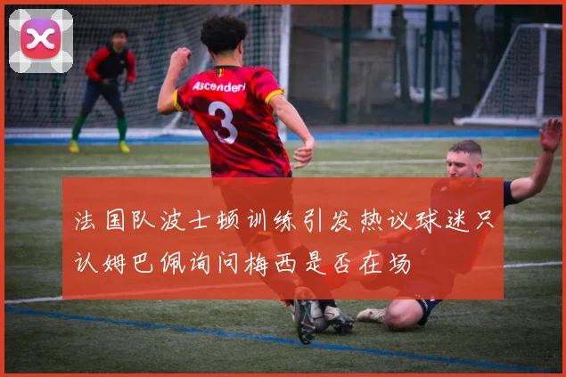 法国队波士顿训练引发热议球迷只认姆巴佩询问梅西是否在场