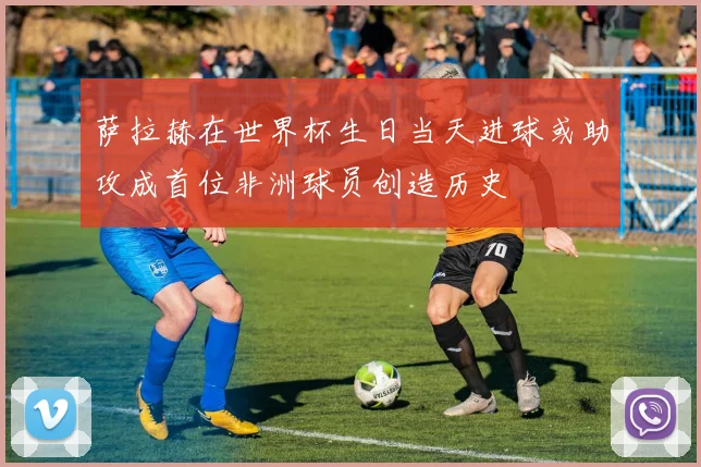 萨拉赫在世界杯生日当天进球或助攻成首位非洲球员创造历史