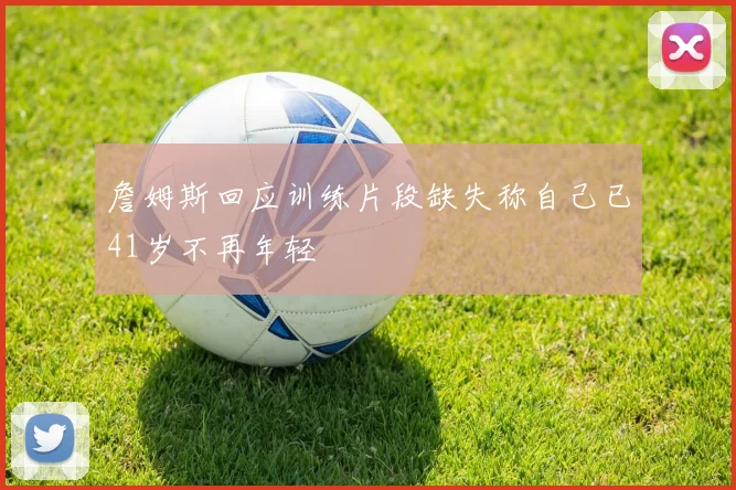 詹姆斯回应训练片段缺失称自己已41岁不再年轻