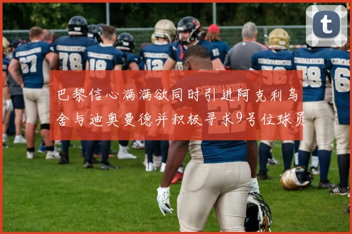 巴黎信心满满欲同时引进阿克利乌舍与迪奥曼德并积极寻求9号位球员