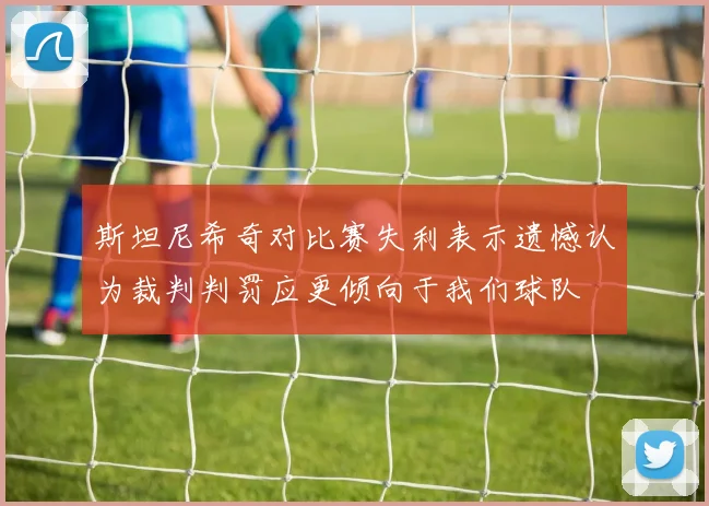 斯坦尼希奇对比赛失利表示遗憾认为裁判判罚应更倾向于我们球队