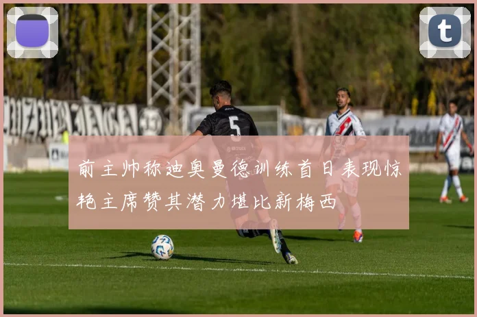 前主帅称迪奥曼德训练首日表现惊艳主席赞其潜力堪比新梅西