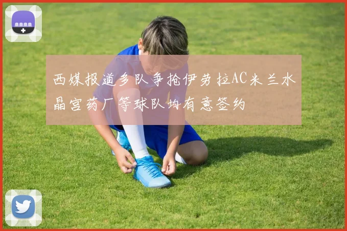 西媒报道多队争抢伊劳拉AC米兰水晶宫药厂等球队均有意签约