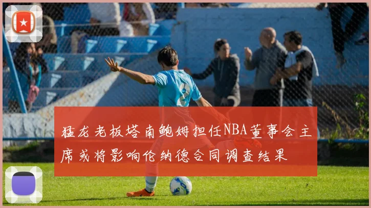 猛龙老板塔南鲍姆担任NBA董事会主席或将影响伦纳德合同调查结果