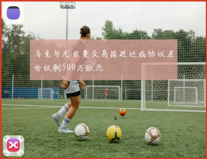 马竞与尤尔曼交易接近达成协议差价仅剩500万欧元