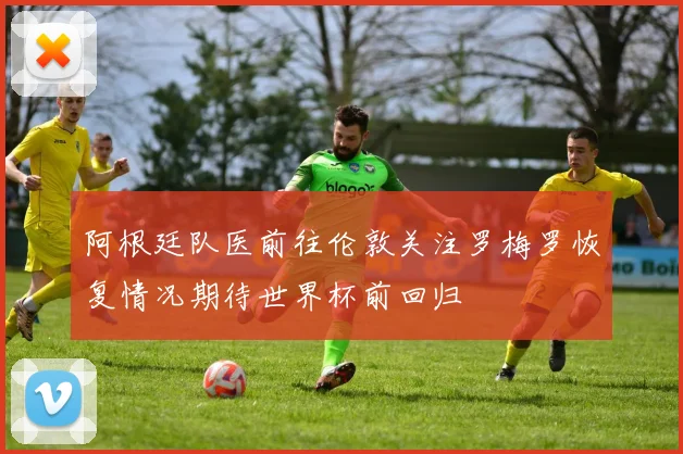 阿根廷队医前往伦敦关注罗梅罗恢复情况期待世界杯前回归